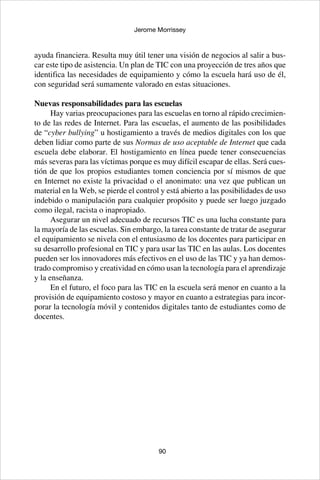 90
Jerome Morrissey
ayuda financiera. Resulta muy útil tener una visión de negocios al salir a bus-
car este tipo de asistencia. Un plan de TIC con una proyección de tres años que
identifica las necesidades de equipamiento y cómo la escuela hará uso de él,
con seguridad será sumamente valorado en estas situaciones.
Nuevas responsabilidades para las escuelas
Hay varias preocupaciones para las escuelas en torno al rápido crecimien-
to de las redes de Internet. Para las escuelas, el aumento de las posibilidades
de “cyber bullying” u hostigamiento a través de medios digitales con los que
deben lidiar como parte de sus Normas de uso aceptable de Internet que cada
escuela debe elaborar. El hostigamiento en línea puede tener consecuencias
más severas para las víctimas porque es muy difícil escapar de ellas. Será cues-
tión de que los propios estudiantes tomen conciencia por sí mismos de que
en Internet no existe la privacidad o el anonimato: una vez que publican un
material en la Web, se pierde el control y está abierto a las posibilidades de uso
indebido o manipulación para cualquier propósito y puede ser luego juzgado
como ilegal, racista o inapropiado.
Asegurar un nivel adecuado de recursos TIC es una lucha constante para
la mayoría de las escuelas. Sin embargo, la tarea constante de tratar de asegurar
el equipamiento se nivela con el entusiasmo de los docentes para participar en
su desarrollo profesional en TIC y para usar las TIC en las aulas. Los docentes
pueden ser los innovadores más efectivos en el uso de las TIC y ya han demos-
trado compromiso y creatividad en cómo usan la tecnología para el aprendizaje
y la enseñanza.
En el futuro, el foco para las TIC en la escuela será menor en cuanto a la
provisión de equipamiento costoso y mayor en cuanto a estrategias para incor-
porar la tecnología móvil y contenidos digitales tanto de estudiantes como de
docentes.
 