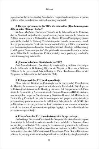 11
Autores
y profesor de la Universidad de San Andrés. Ha publicado numerosos artículos
y libros sobre las relaciones entre educación y sociedad.
3. Riesgos y promesas de las TIC en la educación. ¿Qué hemos apren-
dido en estos últimos 10 años?
Nicholas Burbules. Doctor en Filosofía de la Educación de la Universi-
dad de Stanford. Actualmente es profesor en el departamento de Estudios en
Política educativa en la Universidad de Illinois, Urbana/Champaign y forma
parte de la Unidad de Crítica y Teoría interpretativa en la misma universidad.
Sus proyectos actuales focalizan en cuestiones de ética y política relacionados
con las tecnologías en educación, la realidad virtual, el trabajo colaborativo y
el diálogo en “terceros espacios”. Ha publicado numerosos libros y artículos
sobre Filosofía de la educación, Critica social y teoría política y la relación
entre tecnologías y educación.
4. ¿Una sociedad movilizada hacia las TIC?
José Joaquín Brunner. Sociólogo de la educación y profesor e investiga-
dor de la Escuela de Gobierno y Director del Master en Gerencia y Políticas
Públicas de la Universidad Adolfo Ibáñez en Chile. También es Director del
Programa de Educación de la Fundación Chile.
5. El impacto de las TIC en el aprendizaje
Elena Martín. Doctora en Psicología por la Universidad Complutense
de Madrid. Actualmente es profesora titular en la Facultad de Psicología de
la Universidad Autónoma de Madrid y miembro del Equipo técnico del Ins-
tituto de Evaluación y Asesoramiento de Centros Docentes (IDEA). Asimis-
mo, ocupó los cargos de Subdirectora y Directora General del Ministerio de
Educación y Ciencia de su país formando parte del grupo responsable de la
preparación y puesta en marcha de la Reforma Educativa de la LOGSE. Sus
publicaciones e investigaciones se han centrado en los temas relacionados
con el currículum, el asesoramiento psicopedagógico y la evaluación de los
procesos de aprendizaje.
6. El desafío de las TIC como instrumentos de aprendizaje
Pedro Hepp. Doctor en Ciencias de la Computación. Actualmente es pro-
fesor titular de Informática educativa en la Universidad de La Frontera, direc-
tor del Proyecto Red de Telecentros de La Araucanía y director de la Funda-
ción País Digital. Fue el fundador y coordinador nacional de la Red Enlaces de
Informática educativa del Ministerio de Educación de Chile. Sus publicaciones
y líneas de investigación abordan la problemática del diseño e implementación
 