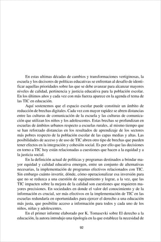 92
En estas ultimas décadas de cambios y transformaciones vertiginosas, la
escuela y los decisores de políticas educativas se enfrentan al desafío de identi-
ficar aquellas prioridades sobre las que se debe avanzar para alcanzar mayores
niveles de calidad, pertinencia y justicia educativa para la población escolar.
En los últimos años y cada vez con más fuerza aparece en la agenda el tema de
las TIC en educación.
Aquí sostenemos que el espacio escolar puede constituir un ámbito de
reducción de brechas digitales. Cada vez con mayor rapidez se abren distancias
entre las culturas de comunicación de la escuela y las culturas de comunica-
ción que utilizan los niños y los adolescentes. Estas brechas se profundizan en
escuelas de ámbitos urbanos respecto a escuelas rurales, al mismo tiempo que
se han reforzado distancias en los resultados de aprendizaje de los sectores
más pobres respecto de la población escolar de las capas medias y altas. Las
posibilidades de acceso y de uso de TIC abren otro tipo de brechas que pueden
tener efectos en la integración y cohesión social. Es por ello que las decisiones
en torno a TIC hoy están relacionadas a cuestiones que hacen a la equidad y a
la justicia social.
En la definición actual de políticas y programas destinados a brindar ma-
yor equidad y calidad educativa emergen, entre un conjunto de alternativas
necesarias, la implementación de programas efectivos relacionados con TIC.
Sin embargo cuánto invertir, dónde, cómo operacionalizar esa inversión para
que no se reduzca a una cuestión de equipamiento y lograr, a la vez, que las
TIC impacten sobre la mejora de la calidad son cuestiones que requieren ma-
yores precisiones. En sociedades en donde el valor del conocimiento y de la
información es crucial, ser más efectivos en la implementación de TIC en las
escuelas redundaría en oportunidades para ejercer el derecho a una educación
más justa, que posibilite acceso a información para todos y cada uno de los
niños, niñas y adolescentes.
En el primer informe elaborado por K. Tomasevki sobre El derecho a la
educación, la autora introdujo una tipología en la que establece la necesidad de
 