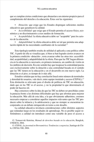 93
TIC y justicia educativa
que se cumplan ciertas condiciones que abonarían a un entorno propicio para el
cumplimiento del derecho a la educación. Éstas son las siguientes:
•	 Dotación: que exige que los Estados dispongan suficientes medios
educativos que garanticen la calidad.
•	 Accesibilidad: que exige que el Estado permita el acceso físico, eco-
nómico y no discriminatorio a esos medios de formación.
•	 Aceptabilidad: la oferta educativa debe ser “aceptable” para los acto-
res de la educación.
•	 Adaptabilidad: la oferta educativa debe ser tal que permita una adap-
tación rápida de las necesidades cambiantes de la sociedad.12
Esta tipología también resulta de utilidad al aplicarla a una política sobre
TIC. A partir de ella se visualiza que, si bien se han logrado ciertos avances en
la primera condición –dotación–, resta avanzar sobre las otras tres: accesibili-
dad, aceptabilidad y adaptabilidad de la oferta. Para que las TIC hagan diferen-
cia en la educación es necesario, en primera instancia, un cambio de visión en
los ámbitos de decisión. En este sentido hay que traspasar la centralidad puesta
casi exclusivamente sobre la dotación a una centralidad basada en el sentido
que las TIC tienen en la educación y en el desarrollo en este nuevo siglo. La
dotación es el piso, es tiempo de ir más allá.
Estudios señalan que no hay correlación lineal entre número de terminales
y densidad de usuarios, vale decir, entre equipo instalado y acceso (CEPAL).13
Esta distinción es relevante para el diseño de políticas de TIC en educación,
dado que en las TIC es el acceso, y no la propiedad lo que determinaría el
poder de hacerse oír.
Hay consensos sobre la idea de que las TIC no deben ser percibidas como
la panacea frente a las distintas dificultades que hay que afrontar para mejorar
la educación. Más allá de esta idea, a la que obviamente adherimos, creemos
necesario empezar a considerar aquellos impactos relevantes que las TIC pro-
ducen sobre la infancia y la adolescencia y que no siempre se encuentran in-
corporados en un debate enriquecido en torno a este desafío.
La calidad educativa involucra consideraciones sobre distintos aspectos
que redundan luego en los resultados de aprendizaje. No es posible seguir re-
firiéndonos a calidad sin introducir como una variable de peso el acceso a
12. Tomasevski Katerina, Manual de derechos basado en la educación, Bangkok,
UNESCO, 2004.
13. CEPAL, La juventud en Iberoamérica: Tendencias y urgencias, Santiago de Chi-
le, CEPAL/ OIJ, 2004.
 