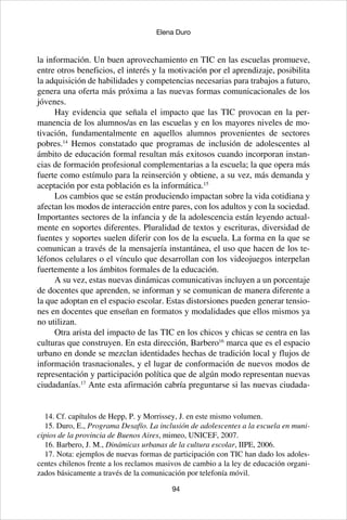 94
Elena Duro
la información. Un buen aprovechamiento en TIC en las escuelas promueve,
entre otros beneficios, el interés y la motivación por el aprendizaje, posibilita
la adquisición de habilidades y competencias necesarias para trabajos a futuro,
genera una oferta más próxima a las nuevas formas comunicacionales de los
jóvenes.
Hay evidencia que señala el impacto que las TIC provocan en la per-
manencia de los alumnos/as en las escuelas y en los mayores niveles de mo-
tivación, fundamentalmente en aquellos alumnos provenientes de sectores
pobres.14
Hemos constatado que programas de inclusión de adolescentes al
ámbito de educación formal resultan más exitosos cuando incorporan instan-
cias de formación profesional complementarias a la escuela; la que opera más
fuerte como estímulo para la reinserción y obtiene, a su vez, más demanda y
aceptación por esta población es la informática.15
Los cambios que se están produciendo impactan sobre la vida cotidiana y
afectan los modos de interacción entre pares, con los adultos y con la sociedad.
Importantes sectores de la infancia y de la adolescencia están leyendo actual-
mente en soportes diferentes. Pluralidad de textos y escrituras, diversidad de
fuentes y soportes suelen diferir con los de la escuela. La forma en la que se
comunican a través de la mensajería instantánea, el uso que hacen de los te-
léfonos celulares o el vínculo que desarrollan con los videojuegos interpelan
fuertemente a los ámbitos formales de la educación.
A su vez, estas nuevas dinámicas comunicativas incluyen a un porcentaje
de docentes que aprenden, se informan y se comunican de manera diferente a
la que adoptan en el espacio escolar. Estas distorsiones pueden generar tensio-
nes en docentes que enseñan en formatos y modalidades que ellos mismos ya
no utilizan.
Otra arista del impacto de las TIC en los chicos y chicas se centra en las
culturas que construyen. En esta dirección, Barbero16
marca que es el espacio
urbano en donde se mezclan identidades hechas de tradición local y flujos de
información trasnacionales, y el lugar de conformación de nuevos modos de
representación y participación política que de algún modo representan nuevas
ciudadanías.17
Ante esta afirmación cabría preguntarse si las nuevas ciudada-
14. Cf. capítulos de Hepp, P. y Morrissey, J. en este mismo volumen.
15. Duro, E., Programa Desafío. La inclusión de adolescentes a la escuela en muni-
cipios de la provincia de Buenos Aires, mimeo, UNICEF, 2007.
16. Barbero, J. M., Dinámicas urbanas de la cultura escolar, IIPE, 2006.
17. Nota: ejemplos de nuevas formas de participación con TIC han dado los adoles-
centes chilenos frente a los reclamos masivos de cambio a la ley de educación organi-
zados básicamente a través de la comunicación por telefonía móvil.
 