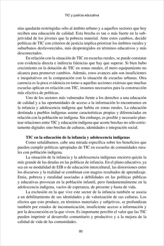 95
TIC y justicia educativa
nías quedarán restringidas sólo al ámbito urbano y a aquellos sectores que hoy
reciben una educación de calidad. Esta brecha es tan o más fuerte en la sub-
jetividad de los jóvenes que la pobreza material. Ante estos cambios, decidir
políticas de TIC con criterios de justicia implica priorizar los ámbitos rurales y
suburbanos desfavorecidos, más desprotegidos en términos educativos y más
desconectados.
En relación con la situación de TIC en escuelas rurales, se puede constatar
con evidencia directa e indirecta falencias que hay que superar. Si bien hubo
crecimiento en la dotación de TIC en zonas rurales, el mero equipamiento no
alcanza para promover cambios. Además, estos avances aún son insuficientes
e inequitativos en la comparación con la situación de escuelas urbanas. Otra
carencia es la poca evidencia en torno a aquellas acciones exitosas que muchas
escuelas aplican en relación con TIC, insumos necesarios para la construcción
más efectiva de políticas.
Uno de los sectores más vulnerados frente a los derechos a una educación
de calidad y a las oportunidades de acceso a la información lo encontramos en
la infancia y adolescencia indígena que habita en zonas rurales. La educación
destinada a pueblos indígenas asume características propias y diferenciadas en
relación con la población no indígena. Sin embargo, es posible y necesario plan-
tear relaciones entre TIC y educación indígena que acorte brechas no sólo estric-
tamente digitales sino brechas de culturas, identidades e integración social.
TIC en la educación de la infancia y adolescencia indígenas
Como señalábamos, cabe una mirada específica sobre los beneficios que
pueden cumplir políticas apropiadas de TIC en escuelas de comunidades rura-
les con población indígena.
La situación de la infancia y la adolescencia indígenas encierra quizás la
más grande de las deudas en las políticas de infancia. En el plano educativo, ya
sea en su modalidad de EIB o de educación intercultural, las distorsiones entre
los discursos y la realidad se combinan con magros resultados de aprendizaje.
Etnia, pobreza y ruralidad asociadas a debilidades en las políticas públicas
y educativas provocan en la población infantil, pero fundamentalmente en la
adolescencia indígena, vacíos de esperanza, de presente y hasta de vida.
La exclusión en la que vive este sector de la infancia también se asocia
a un debilitamiento de sus identidades y de valorización de sus culturas. Los
efectos que esto produce, en términos materiales y subjetivos, se profundizan
también por estados de incomunicación, insuficiente acceso a información y
por la desconexión en la que viven. Es importante percibir el valor que las TIC
pueden imprimir al desarrollo comunitario y productivo y a la mejora de la
calidad de vida de las comunidades.
 