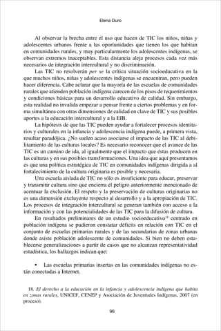 96
Elena Duro
Al observar la brecha entre el uso que hacen de TIC los niños, niñas y
adolescentes urbanos frente a las oportunidades que tienen los que habitan
en comunidades rurales, y muy particularmente los adolescentes indígenas, se
observan extremos inaceptables. Esta distancia aleja procesos cada vez más
necesarios de integración intercultural y no discriminación.
Las TIC no resolverán per se la crítica situación socioeducativa en la
que muchos niños, niñas y adolescentes indígenas se encuentran, pero pueden
hacer diferencia. Cabe aclarar que la mayoría de las escuelas de comunidades
rurales que atienden población indígena carecen de los pisos de requerimientos
y condiciones básicas para un desarrollo educativo de calidad. Sin embargo,
esta realidad no invalida empezar a pensar frente a ciertos problemas y en for-
ma simultánea con otras dimensiones de calidad en clave de TIC y sus posibles
aportes a la educación intercultural y a la EIB.
La hipótesis de que las TIC pueden ayudar a fortalecer procesos identita-
rios y culturales en la infancia y adolescencia indígena puede, a primera vista,
resultar paradójica. ¿No suelen acaso asociarse el impacto de las TIC al debi-
litamiento de las culturas locales? Es necesario reconocer que el avance de las
TIC es un camino de ida, al igualmente que el impacto que éstas producen en
las culturas y en sus posibles transformaciones. Una idea que aquí presentamos
es que una política estratégica de TIC en comunidades indígenas dirigida a al
fortalecimiento de la cultura originaria es posible y necesaria.
Una escuela aislada de TIC no sólo es insuficiente para educar, preservar
y transmitir cultura sino que encierra el peligro anteriormente mencionado de
acentuar la exclusión. El respeto y la preservación de culturas originarias no
es una dimensión excluyente respecto al desarrollo y a la apropiación de TIC.
Los procesos de integración intercultural se generan también con acceso a la
información y con las potencialidades de las TIC para la difusión de cultura.
En resultados preliminares de un estudio socioeducativo18
centrado en
población indígena se pudieron constatar déficits en relación con TIC en el
conjunto de escuelas primarias rurales y de las secundarias de zonas urbanas
donde asiste población adolescente de comunidades. Si bien no deben esta-
blecerse generalizaciones a partir de casos que no alcanzan representatividad
estadística, los hallazgos indican que:
•	 Las escuelas primarias insertas en las comunidades indígenas no es-
tán conectadas a Internet.
18. El derecho a la educación en la infancia y adolescencia indígena que habita
en zonas rurales, UNICEF, CENEP y Asociación de Juventudes Indígenas, 2007 (en
proceso).
 
