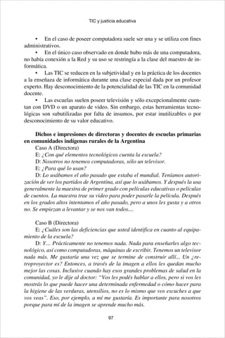 97
TIC y justicia educativa
•	 En el caso de poseer computadora suele ser una y se utiliza con fines
administrativos.
•	 En el único caso observado en donde hubo más de una computadora,
no había conexión a la Red y su uso se restringía a la clase del maestro de in-
formática.
•	 Las TIC se reducen en la subjetividad y en la práctica de los docentes
a la enseñaza de informática durante una clase especial dada por un profesor
experto. Hay desconocimiento de la potencialidad de las TIC en la comunidad
docente.
•	 Las escuelas suelen poseer televisión y sólo excepcionalmente cuen-
tan con DVD o un aparato de video. Sin embargo, estas herramientas tecno-
lógicas son subutilizadas por falta de insumos, por estar inutilizables o por
desconocimiento de su valor educativo.
Dichos e impresiones de directoras y docentes de escuelas primarias
en comunidades indígenas rurales de la Argentina
Caso A (Directora)
E: ¿Con qué elementos tecnológicos cuenta la escuela?
D: Nosotros no tenemos computadoras, sólo un televisor.
E: ¿Para qué lo usan?
D: Lo usábamos el año pasado que estaba el mundial. Teníamos autori-
zación de ver los partidos de Argentina, así que lo usábamos. Y después la usa
generalmente la maestra de primer grado con películas educativas o películas
de cuentos. La maestra trae su video para poder pasarle la película. Después
en los grados altos intentamos el año pasado, pero a unos les gusta y a otros
no. Se empiezan a levantar y se nos van todos....
Caso B (Directora)
E: ¿Cuáles son las deficiencias que usted identifica en cuanto al equipa-
miento de la escuela?
D: Y… Prácticamente no tenemos nada. Nada para enseñarles algo tec-
nológico, así como computadoras, máquinas de escribir. Tenemos un televisor
nada más. Me gustaría una vez que se termine de construir allí... Un ¿re-
troproyector es? Entonces, a través de la imagen a ellos les quedan mucho
mejor las cosas. Inclusive cuando hay esos grandes problemas de salud en la
comunidad, yo le dije al doctor: “Vos les podés hablar a ellos, pero si vos les
mostrás lo que puede hacer una determinada enfermedad o cómo hacer para
la higiene de las verduras, utensilios, no es lo mismo que vos escuches a que
vos veas”. Eso, por ejemplo, a mí me gustaría. Es importante para nosotros
porque para mí de la imagen se aprende mucho más.
 