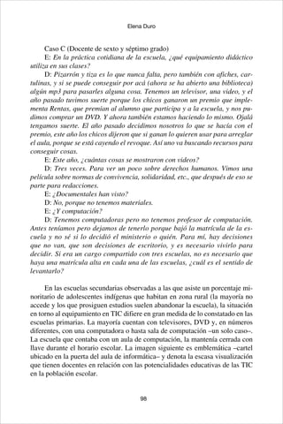98
Elena Duro
Caso C (Docente de sexto y séptimo grado)
E: En la práctica cotidiana de la escuela, ¿qué equipamiento didáctico
utiliza en sus clases?
D: Pizarrón y tiza es lo que nunca falta, pero también con afiches, car-
tulinas, y si se puede conseguir por acá (ahora se ha abierto una biblioteca)
algún mp3 para pasarles alguna cosa. Tenemos un televisor, una video, y el
año pasado tuvimos suerte porque los chicos ganaron un premio que imple-
menta Rentas, que premian al alumno que participa y a la escuela, y nos pu-
dimos comprar un DVD. Y ahora también estamos haciendo lo mismo. Ojalá
tengamos suerte. El año pasado decidimos nosotros lo que se hacía con el
premio, este año los chicos dijeron que si ganan lo quieren usar para arreglar
el aula, porque se está cayendo el revoque. Así uno va buscando recursos para
conseguir cosas.
E: Este año, ¿cuántas cosas se mostraron con videos?
D: Tres veces. Para ver un poco sobre derechos humanos. Vimos una
película sobre normas de convivencia, solidaridad, etc., que después de eso se
parte para redacciones.
E: ¿Documentales han visto?
D: No, porque no tenemos materiales.
E: ¿Y computación?
D: Tenemos computadoras pero no tenemos profesor de computación.
Antes teníamos pero dejamos de tenerlo porque bajó la matrícula de la es-
cuela y no sé si lo decidió el ministerio o quién. Para mí, hay decisiones
que no van, que son decisiones de escritorio, y es necesario vivirlo para
decidir. Si era un cargo compartido con tres escuelas, no es necesario que
haya una matrícula alta en cada una de las escuelas, ¿cuál es el sentido de
levantarlo?
En las escuelas secundarias observadas a las que asiste un porcentaje mi-
noritario de adolescentes indígenas que habitan en zona rural (la mayoría no
accede y los que prosiguen estudios suelen abandonar la escuela), la situación
en torno al equipamiento en TIC difiere en gran medida de lo constatado en las
escuelas primarias. La mayoría cuentan con televisores, DVD y, en números
diferentes, con una computadora o hasta sala de computación –un solo caso–.
La escuela que contaba con un aula de computación, la mantenía cerrada con
llave durante el horario escolar. La imagen siguiente es emblemática –cartel
ubicado en la puerta del aula de informática– y denota la escasa visualización
que tienen docentes en relación con las potencialidades educativas de las TIC
en la población escolar.
 