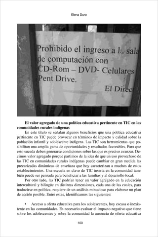 100
Elena Duro
El valor agregado de una política educativa pertinente en TIC en las
comunidades rurales indígenas
En este título se señalan algunos beneficios que una política educativa
pertinente en TIC puede provocar en términos de impacto y calidad sobre la
población infantil y adolescente indígena. Las TIC son herramientas que po-
sibilitan una amplia gama de oportunidades y resultados favorables. Para que
esto suceda deben generarse condiciones sobre las que es preciso avanzar. De-
cimos valor agregado porque partimos de la idea de que un uso provechoso de
las TIC en comunidades rurales indígenas puede cambiar en gran medida las
precarizadas dinámicas de enseñaza que hoy caracterizan a muchos de estos
establecimientos. Una escuela en clave de TIC inserta en la comunidad tam-
bién puede ser pensada para beneficiar a las familias y al desarrollo local.
Por otro lado, las TIC podrían tener un valor agregado en la educación
intercultural y bilingüe en distintas dimensiones, cada una de las cuales, para
traducirse en política, requiere de un análisis minucioso para elaborar un plan
de acción posible. Entre estas, identificamos las siguientes:
•	 Acceso a oferta educativa para los adolescentes, hoy escasa o inexis-
tente en las comunidades. Es necesario evaluar el impacto negativo que tiene
sobre los adolescentes y sobre la comunidad la ausencia de oferta educativa
 