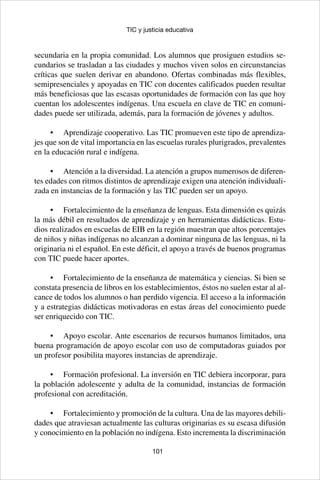 101
TIC y justicia educativa
secundaria en la propia comunidad. Los alumnos que prosiguen estudios se-
cundarios se trasladan a las ciudades y muchos viven solos en circunstancias
críticas que suelen derivar en abandono. Ofertas combinadas más flexibles,
semipresenciales y apoyadas en TIC con docentes calificados pueden resultar
más beneficiosas que las escasas oportunidades de formación con las que hoy
cuentan los adolescentes indígenas. Una escuela en clave de TIC en comuni-
dades puede ser utilizada, además, para la formación de jóvenes y adultos.
•	 Aprendizaje cooperativo. Las TIC promueven este tipo de aprendiza-
jes que son de vital importancia en las escuelas rurales plurigrados, prevalentes
en la educación rural e indígena.
•	 Atención a la diversidad. La atención a grupos numerosos de diferen-
tes edades con ritmos distintos de aprendizaje exigen una atención individuali-
zada en instancias de la formación y las TIC pueden ser un apoyo.
•	 Fortalecimiento de la enseñanza de lenguas. Esta dimensión es quizás
la más débil en resultados de aprendizaje y en herramientas didácticas. Estu-
dios realizados en escuelas de EIB en la región muestran que altos porcentajes
de niños y niñas indígenas no alcanzan a dominar ninguna de las lenguas, ni la
originaria ni el español. En este déficit, el apoyo a través de buenos programas
con TIC puede hacer aportes.
•	 Fortalecimiento de la enseñanza de matemática y ciencias. Si bien se
constata presencia de libros en los establecimientos, éstos no suelen estar al al-
cance de todos los alumnos o han perdido vigencia. El acceso a la información
y a estrategias didácticas motivadoras en estas áreas del conocimiento puede
ser enriquecido con TIC.
•	 Apoyo escolar. Ante escenarios de recursos humanos limitados, una
buena programación de apoyo escolar con uso de computadoras guiados por
un profesor posibilita mayores instancias de aprendizaje.
•	 Formación profesional. La inversión en TIC debiera incorporar, para
la población adolescente y adulta de la comunidad, instancias de formación
profesional con acreditación.
•	 Fortalecimiento y promoción de la cultura. Una de las mayores debili-
dades que atraviesan actualmente las culturas originarias es su escasa difusión
y conocimiento en la población no indígena. Esto incrementa la discriminación
 