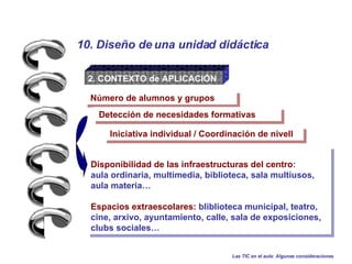 2. CONTEXTO de APLICACIÓN Iniciativa individual / Coordinación de nivell  Detección de necesidades formativas Las TIC en el aula: Algunas consideraciones 10. Diseño de una unidad didáctica Número de alumnos y grupos Disponibilidad de las infraestructuras del centro :  aula ordinaria, multimedia, biblioteca, sala multiusos,  aula materia… Espacios extraescolares:  bliblioteca municipal, teatro, cine, arxivo, ayuntamiento, calle, sala de exposiciones, clubs sociales…  