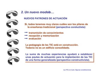 2. Un nuevo modelo…   NUEVOS PATRONES DE ACTUACIÓN Sí, todos tenemos muy claros cuáles son los pilares de la enseñanza tradicional  (perspectiva conductista): transmisión de conocimientos  recepción y memorización  evaluación La suma de muchas experiencias ayudará a establecer unas pautas de actuación para la implantación de las TIC de una forma generalizada (perspectiva constructivista). La pedagogía de les TIC está en construcción. Todavía no es un edificio consolidado. Las TIC en el aula: Algunas consideraciones 