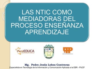 LAS NTIC COMO
MEDIADORAS DEL
PROCESO ENSEÑANZA
APRENDIZAJE
Mg. Pedro Jesús Lobos Contreras
Especialista en Tecnología de la Información y Comunicación Aplicada a la EBR - PUCP
 