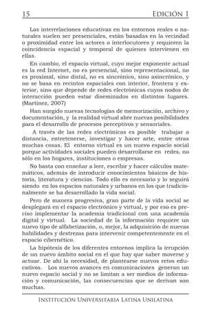 Edición 1
Institución Universitaria Latina Unilatina
15
Las interrelaciones educativas en los entornos reales o na-
turales suelen ser presenciales, están basadas en la vecindad
o proximidad entre los actores o interlocutores y requieren la
coincidencia espacial y temporal de quienes intervienen en
ellas.
En cambio, el espacio virtual, cuyo mejor exponente actual
es la red Internet, no es presencial, sino representacional, no
es proximal, sino distal, no es sincrónico, sino asincrónico, y
no se basa en recintos espaciales con interior, frontera y ex-
terior, sino que depende de redes electrónicas cuyos nodos de
interacción pueden estar diseminados en distintos lugares.
(Martinez, 2007)
Han surgido nuevas tecnologías de memorización, archivo y
documentación, y la realidad virtual abre nuevas posibilidades
para el desarrollo de procesos perceptivos y sensoriales.
A través de las redes electrónicas es posible trabajar a
distancia, entretenerse, investigar y hacer arte, entre otras
muchas cosas. El entorno virtual es un nuevo espacio social
porque actividades sociales pueden desarrollarse en redes, no
sólo en los hogares, instituciones o empresas.
No basta con enseñar a leer, escribir y hacer cálculos mate-
máticos, además de introducir conocimientos básicos de his-
toria, literatura y ciencias. Todo ello es necesario y lo seguirá
siendo en los espacios naturales y urbanos en los que tradicio-
nalmente se ha desarrollado la vida social.
Pero de manera progresiva, gran parte de la vida social se
desplegará en el espacio electrónico y virtual, y por eso es pre-
ciso implementar la academia tradicional con una academia
digital y virtual. La sociedad de la información requiere un
nuevo tipo de alfabetización, o, mejor, la adquisición de nuevas
habilidades y destrezas para intervenir competentemente en el
espacio cibernético.
La hipótesis de los diferentes entornos implica la irrupción
de un nuevo ámbito social en el que hay que saber moverse y
actuar. De ahí la necesidad, de plantearse nuevos retos edu-
cativos. Los nuevos avances en comunicaciones generan un
nuevo espacio social y no se limitan a ser medios de informa-
ción y comunicación, las consecuencias que se derivan son
muchas.
 