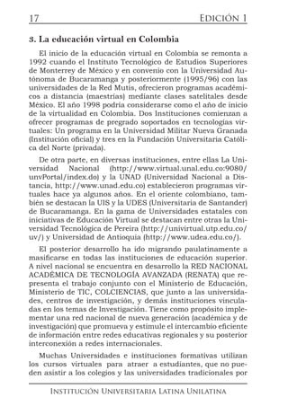 Edición 1
Institución Universitaria Latina Unilatina
17
3. La educación virtual en Colombia
El inicio de la educación virtual en Colombia se remonta a
1992 cuando el Instituto Tecnológico de Estudios Superiores
de Monterrey de México y en convenio con la Universidad Au-
tónoma de Bucaramanga y posteriormente (1995/96) con las
universidades de la Red Mutis, ofrecieron programas académi-
cos a distancia (maestrías) mediante clases satelitales desde
México. El año 1998 podría considerarse como el año de inicio
de la virtualidad en Colombia. Dos Instituciones comienzan a
ofrecer programas de pregrado soportados en tecnologías vir-
tuales: Un programa en la Universidad Militar Nueva Granada
(Institución oficial) y tres en la Fundación Universitaria Católi-
ca del Norte (privada).
De otra parte, en diversas instituciones, entre ellas La Uni-
versidad Nacional (http://www.virtual.unal.edu.co:9080/
unvPortal/index.do) y la UNAD (Universidad Nacional a Dis-
tancia, http://www.unad.edu.co) establecieron programas vir-
tuales hace ya algunos años. En el oriente colombiano, tam-
bién se destacan la UIS y la UDES (Universitaria de Santander)
de Bucaramanga. En la gama de Universidades estatales con
iniciativas de Educación Virtual se destacan entre otras la Uni-
versidad Tecnológica de Pereira (http://univirtual.utp.edu.co/
uv/) y Universidad de Antioquia (http://www.udea.edu.co/).
El posterior desarrollo ha ido migrando paulatinamente a
masificarse en todas las instituciones de educación superior.
A nivel nacional se encuentra en desarrollo la RED NACIONAL
ACADÉMICA DE TECNOLOGÍA AVANZADA (RENATA) que re-
presenta el trabajo conjunto con el Ministerio de Educación,
Ministerio de TIC, COLCIENCIAS, que junto a las universida-
des, centros de investigación, y demás instituciones vincula-
das en los temas de Investigación. Tiene como propósito imple-
mentar una red nacional de nueva generación (académica y de
investigación) que promueva y estimule el intercambio eficiente
de información entre redes educativas regionales y su posterior
interconexión a redes internacionales.
Muchas Universidades e instituciones formativas utilizan
los cursos virtuales para atraer a estudiantes, que no pue-
den asistir a los colegios y las universidades tradicionales por
 