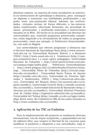 Revista unilatinA
Institución Universitaria Latina Unilatina
18
distintas razones. La mayoría de estos estudiantes se matricu-
la en instituciones de aprendizaje a distancia, para conseguir
un diploma o aumentar sus habilidades profesionales y así
poder tener una promoción laboral. Además, las universi-
dades virtuales actúan de forma diferente a las universi-
dades tradicionales, ofreciendo formación sin necesidad de
clases presenciales y facilitando materiales e instrucciones
basadas en la Web . De hecho en la actualidad son diversas las
universidades que, teniendo programas presenciales comple-
tos, están migrando a la virtualización de todos su programas
presenciales, como por ejemplo, el Politécnico Grancolombia-
no, con sede en Bogotá.
Las universidades que ofrecen programas a distancia son
el Servicio Nacional de Aprendizaje Sena (http://www.senavir-
tual.edu.co) La Universidad Nacional Abierta y a distancia
UNAD ( http://www.unad.edu.co) y Uniminuto (http://cam-
pus.uniminuto.edu/ ) y como apoyo pedagógico. Universidad
Nacional de Colombia ( http://www.portal.virtual.unal.edu.
co/campus/login/index.php) , Politecnico Grancolombiano
( http://www.poligran.edu.co/edistribuida/eContent/home.
asp) , Universidad Piloto de Colombia (http://virtual.unipi-
loto.edu.co/moodle/) , Universidad Santo Tomas de Aquino
(http://moodle.usta.edu.co/), Universidad de Ciencias Apli-
cadas y Ambientales, UDCA ( http://eduvirtual.udca.edu.
co/), Universidad del Rosario (http://mi.urosario.edu.co/in-
greso-moodle/), Universidad Central (http://moodle.ucentral.
edu.co/moodle/), Universidad Industrial de Santander (http://
ciencias.uis.edu.co/moodle/), Universidad Distrital Francisco
José de Caldas (http://ingenieria.udistrital.edu.co/moodle/),
Universidad del Tolima (http://moodle.ut.edu.co/login/index.
php), Entre otros. En Unilatina la URL de las aulas virtuales es
http://www.unilatina.edu.co/moodle/
4. Aplicación de las TIC en Unilatina
Para la implementación del proyecto se analizaron diversas
herramientas. Las de mayor aceptación, y popularidad son las
de software libre, que respeta la libertad de los usuarios para
modificar el producto y adaptarlo a sus necesidades, bajo li-
 