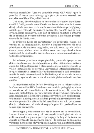 Edición 1
Institución Universitaria Latina Unilatina
19
cencias especiales. Una es conocida como GLP GNU, que le
permite al autor tener el copyrigth pero permite al usuario su
estudio, modificación y distribución.
Unilatina, decidió aplicar la herramienta Moodle, bajo licen-
cia GLP GNU, para la creación de las Aulas Virtuales de Apren-
dizaje, dada su característica de constructivismo pedagógico y
social, que coincide de manera coherente, no sólo con la des-
crita filosofía educativa, sino con el modelo holístico e integral
de la educación y como sistema de apoyo a las clases presen-
ciales de la Institución.
El proyecto luego de caracterizar los conceptos claves, se
centra en la manipulación, diseño e implementación de esta
plataforma, de manera progresiva, no solo como ayuda de las
clases presenciales, sino también como un organizador ins-
truccional de contenidos curriculares, en todas las materias de
todos los programas.
Así mismo, y en una etapa paralela, pretende apoyarse en
diferentes herramientas telemáticas y cibernéticas interactivas
como las teleconferencias o clases a distancia, aprovechando la
visión institucional de ser una Universidad internacionalizada,
lo que permitiría interactuar audiovisualmente con estudian-
tes de la sede internacional de Unilatina y alumnos de la sede
nacional, ayudando aún más al sentido globalizado de la edu-
cación.
La implementación de las Tecnologías de la Información y
la Comunicación TICs fortalecen su modelo pedagógico, dado
su condición de inmediatez en la comunicación. De esta for-
ma, esta metodología permite utilizar el aprendizaje como una
aprehensión de los conceptos para convertirlos en conocimien-
tos nuevos, dado que este sistema permite la investigación au-
tónoma que facilita el interés del estudiante, no solo por apren-
der lo trabajado en al aula sino que le permite profundizar en
temas que su interés.
Tecnología y educación van de la mano en la actualidad.
Las acciones educativas y el proceso de tecnologización de la
cultura son dos agentes que el pedagogo de hoy debe tener en
cuenta dentro de su quehacer diario. El sistema de las aulas
virtuales tiene como fin y propósito ayudar en la autoformación
 