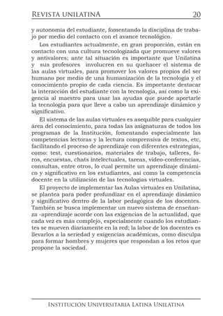 Revista unilatinA
Institución Universitaria Latina Unilatina
20
y autonomía del estudiante, fomentando la disciplina de traba-
jo por medio del contacto con el avance tecnológico.
Los estudiantes actualmente, en gran proporción, están en
contacto con una cultura tecnologizada que promueve valores
y antivalores; ante tal situación es importante que Unilatina
y sus profesores involucren en su quehacer el sistema de
las aulas virtuales, para promover los valores propios del ser
humano por medio de una humanización de la tecnología y el
conocimiento propio de cada ciencia. Es importante destacar
la interacción del estudiante con la tecnología, así como la exi-
gencia al maestro para usar las ayudas que puede aportarle
la tecnología para que lleve a cabo un aprendizaje dinámico y
significativo.
El sistema de las aulas virtuales es asequible para cualquier
área del conocimiento, para todas las asignaturas de todos los
programas de la Institución, fomentando especialmente las
competencias lectoras y la lectura comprensiva de textos, etc,
facilitando el proceso de aprendizaje con diferentes estrategias,
como: test, cuestionarios, materiales de trabajo, talleres, fo-
ros, encuestas, chats intelectuales, tareas, video-conferencias,
consultas, entre otros, lo cual permite un aprendizaje dinámi-
co y significativo en los estudiantes, así como la competencia
docente en la utilización de las tecnologías virtuales.
El proyecto de implementar las Aulas virtuales en Unilatina,
se plantea para poder profundizar en el aprendizaje dinámico
y significativo dentro de la labor pedagógica de los docentes.
También se busca implementar un nuevo sistema de enseñan-
za -aprendizaje acorde con las exigencias de la actualidad, que
cada vez es más complejo, especialmente cuando los estudian-
tes se mueven diariamente en la red; la labor de los docentes es
llevarlos a la seriedad y exigencias académicas, como disculpa
para formar hombres y mujeres que respondan a los retos que
propone la sociedad.
 
