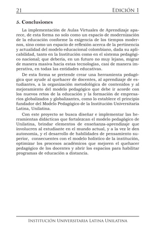 Edición 1
Institución Universitaria Latina Unilatina
21
5. Conclusiones
La implementación de Aulas Virtuales de Aprendizaje apa-
rece, de esta forma no solo como un espacio de modernización
de la educación conforme la exigencia de los tiempos moder-
nos, sino como un espacio de reflexión acerca de la pertinencia
y actualidad del modelo educacional colombiano, dada su apli-
cabilidad, tanto en la Institución como en el sistema pedagógi-
co nacional; que debería, en un futuro no muy lejano, migrar
de manera masiva hacia estas tecnologías, casi de manera im-
perativa, en todas las entidades educativas.
De esta forma se pretende crear una herramienta pedagó-
gica que ayude al quehacer de docentes, al aprendizaje de es-
tudiantes, a la organización metodológica de contenidos y al
mejoramiento del modelo pedagógico que debe ir acorde con
los nuevos retos de la educación y la formación de empresa-
rios globalizados y globalizantes, como lo establece el principio
fundador del Modelo Pedagógico de la Institución Universitaria
Latina, Unilatina.
Con este proyecto se busca diseñar e implementar las he-
rramientas didácticas que fortalezcan el modelo pedagógico de
Unilatina, brindar elementos de enseñanza-aprendizaje que
involucren al estudiante en el mundo actual, y a la vez le den
autonomía, y el desarrollo de habilidades de pensamiento su-
perior, consecuentes con el modelo holístico de la institución,
optimizar los procesos académicos que mejoren el quehacer
pedagógico de los docentes y abrir los espacios para habilitar
programas de educación a distancia.
 