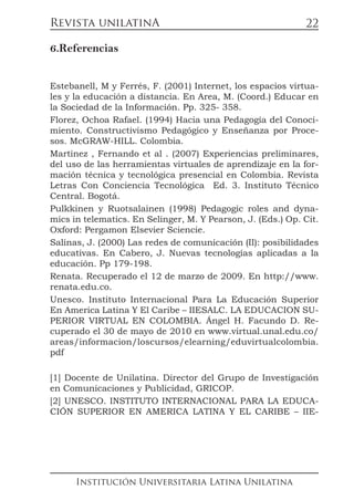 Revista unilatinA
Institución Universitaria Latina Unilatina
22
6.Referencias
Estebanell, M y Ferrés, F. (2001) Internet, los espacios virtua-
les y la educación a distancia. En Area, M. (Coord.) Educar en
la Sociedad de la Información. Pp. 325- 358.
Florez, Ochoa Rafael. (1994) Hacia una Pedagogía del Conoci-
miento. Constructivismo Pedagógico y Enseñanza por Proce-
sos. McGRAW-HILL. Colombia.
Martinez , Fernando et al . (2007) Experiencias preliminares,
del uso de las herramientas virtuales de aprendizaje en la for-
mación técnica y tecnológica presencial en Colombia. Revista
Letras Con Conciencia Tecnológica Ed. 3. Instituto Técnico
Central. Bogotá.
Pulkkinen y Ruotsalainen (1998) Pedagogic roles and dyna-
mics in telematics. En Selinger, M. Y Pearson, J. (Eds.) Op. Cit.
Oxford: Pergamon Elsevier Sciencie.
Salinas, J. (2000) Las redes de comunicación (II): posibilidades
educativas. En Cabero, J. Nuevas tecnologías aplicadas a la
educación. Pp 179-198.
Renata. Recuperado el 12 de marzo de 2009. En http://www.
renata.edu.co.
Unesco. Instituto Internacional Para La Educación Superior
En America Latina Y El Caribe – IIESALC. LA EDUCACION SU-
PERIOR VIRTUAL EN COLOMBIA. Ángel H. Facundo D. Re-
cuperado el 30 de mayo de 2010 en www.virtual.unal.edu.co/
areas/informacion/loscursos/elearning/eduvirtualcolombia.
pdf
[1] Docente de Unilatina. Director del Grupo de Investigación
en Comunicaciones y Publicidad, GRICOP.
[2] UNESCO. INSTITUTO INTERNACIONAL PARA LA EDUCA-
CIÓN SUPERIOR EN AMERICA LATINA Y EL CARIBE – IIE-
 