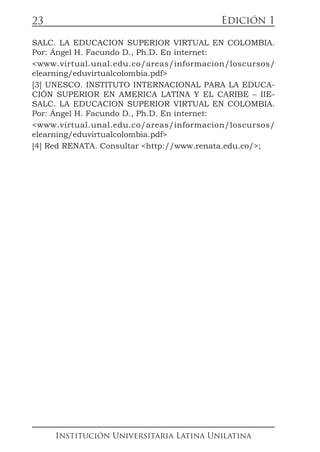 Edición 1
Institución Universitaria Latina Unilatina
23
SALC. LA EDUCACION SUPERIOR VIRTUAL EN COLOMBIA.
Por: Ángel H. Facundo D., Ph.D. En internet:
<www.virtual.unal.edu.co/areas/informacion/loscursos/
elearning/eduvirtualcolombia.pdf>
[3] UNESCO. INSTITUTO INTERNACIONAL PARA LA EDUCA-
CIÓN SUPERIOR EN AMERICA LATINA Y EL CARIBE – IIE-
SALC. LA EDUCACION SUPERIOR VIRTUAL EN COLOMBIA.
Por: Ángel H. Facundo D., Ph.D. En internet:
<www.virtual.unal.edu.co/areas/informacion/loscursos/
elearning/eduvirtualcolombia.pdf>
[4] Red RENATA. Consultar <http://www.renata.edu.co/>;
 