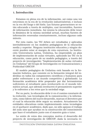 Revista unilatinA
Institución Universitaria Latina Unilatina
8
1. Introducción
Estamos en plena era de la información, así como una vez
estuvimos en la era de la revolución industrialstrial, e incluso
en la era del fuego o del hielo. Las futuras generaciones se es-
tán educando a través de múltiples, casi incontables, fuentes
de información inmediata. Así mismo la educación debe tener
la dinámica de la misma sociedad actual, muchas fuentes de
información renovadas constantemente, incluso algunas cada
minuto.
Por esta razón, las TIC deben ser estudiadas y aplicadas
inevitablemente en los modelos pedagógicos de la educación
media y superior. Ninguna institución educativa y ningún do-
cente pueden estar al margen de esta coyuntura. La Institu-
ción Universitaria Latina, Unilatina, ha emprendido un plan
de implementación de aulas virtuales, aplicando las TIC en la
educación, como parte de su modelo pedagógico, a través del
proyecto de investigación: “Implementación de aulas virtuales
en Unilatina” del Grupo de Investigación en Comunicaciones y
Publicidad GRICOP.
El modelo pedagógico de Unilatina está basado en la for-
mación holística, que consiste en la formación integral del in-
dividuo en todos los componentes científicos y humanos para
poder enfrentarse a un mundo competitivo y globalizado. La
formación académica debe propender por dar herramientas
suficientes al estudiante para involucrarlo en el mundo tele-
mático actual, que además involucren el pensamiento superior
y lo enfrenten a los retos que la sociedad exige.
Por su parte, la educación debe ir en el camino constante de
la evolución. Las tecnologías de la comunicación y la informa-
ción, como líderes del nuevo desarrollo, marcan el derrotero por
el cual la educación debe seguir su sendero. Actualmente las
entidades educativas están implementando estas tecnologías
en el quehacer académico, dado que, no sólo apoyan el trabajo
del aula sino que ayudan en la construcción del conocimiento
que hace el estudiante junto con el maestro guía o tutor.
La unión de estos dos conceptos motiva el desarrollo del
proyecto de investigación de GRICOP, dada la necesaria re-
 