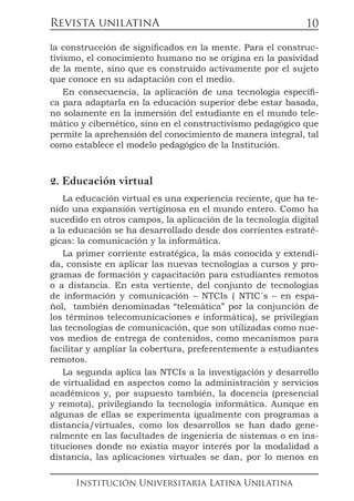 Revista unilatinA
Institución Universitaria Latina Unilatina
10
la construcción de significados en la mente. Para el construc-
tivismo, el conocimiento humano no se origina en la pasividad
de la mente, sino que es construido activamente por el sujeto
que conoce en su adaptación con el medio.
En consecuencia, la aplicación de una tecnología específi-
ca para adaptarla en la educación superior debe estar basada,
no solamente en la inmersión del estudiante en el mundo tele-
mático y cibernético, sino en el constructivismo pedagógico que
permite la aprehensión del conocimiento de manera integral, tal
como establece el modelo pedagógico de la Institución.
2. Educación virtual
La educación virtual es una experiencia reciente, que ha te-
nido una expansión vertiginosa en el mundo entero. Como ha
sucedido en otros campos, la aplicación de la tecnología digital
a la educación se ha desarrollado desde dos corrientes estraté-
gicas: la comunicación y la informática.
La primer corriente estratégica, la más conocida y extendi-
da, consiste en aplicar las nuevas tecnologías a cursos y pro-
gramas de formación y capacitación para estudiantes remotos
o a distancia. En esta vertiente, del conjunto de tecnologías
de información y comunicación – NTCIs ( NTIC´s – en espa-
ñol, también denominadas “telemática” por la conjunción de
los términos telecomunicaciones e informática), se privilegian
las tecnologías de comunicación, que son utilizadas como nue-
vos medios de entrega de contenidos, como mecanismos para
facilitar y ampliar la cobertura, preferentemente a estudiantes
remotos.
La segunda aplica las NTCIs a la investigación y desarrollo
de virtualidad en aspectos como la administración y servicios
académicos y, por supuesto también, la docencia (presencial
y remota), privilegiando la tecnología informática. Aunque en
algunas de ellas se experimenta igualmente con programas a
distancia/virtuales, como los desarrollos se han dado gene-
ralmente en las facultades de ingeniería de sistemas o en ins-
tituciones donde no existía mayor interés por la modalidad a
distancia, las aplicaciones virtuales se dan, por lo menos en
 