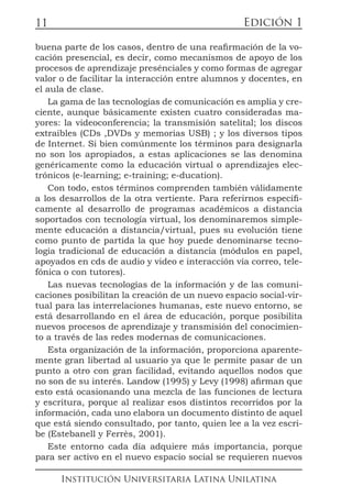 Edición 1
Institución Universitaria Latina Unilatina
11
buena parte de los casos, dentro de una reafirmación de la vo-
cación presencial, es decir, como mecanismos de apoyo de los
procesos de aprendizaje presénciales y como formas de agregar
valor o de facilitar la interacción entre alumnos y docentes, en
el aula de clase.
La gama de las tecnologías de comunicación es amplia y cre-
ciente, aunque básicamente existen cuatro consideradas ma-
yores: la videoconferencia; la transmisión satelital; los discos
extraibles (CDs ,DVDs y memorias USB) ; y los diversos tipos
de Internet. Si bien comúnmente los términos para designarla
no son los apropiados, a estas aplicaciones se las denomina
genéricamente como la educación virtual o aprendizajes elec-
trónicos (e-learning; e-training; e-ducation).
Con todo, estos términos comprenden también válidamente
a los desarrollos de la otra vertiente. Para referirnos específi-
camente al desarrollo de programas académicos a distancia
soportados con tecnología virtual, los denominaremos simple-
mente educación a distancia/virtual, pues su evolución tiene
como punto de partida la que hoy puede denominarse tecno-
logía tradicional de educación a distancia (módulos en papel,
apoyados en cds de audio y video e interacción vía correo, tele-
fónica o con tutores).
Las nuevas tecnologías de la información y de las comuni-
caciones posibilitan la creación de un nuevo espacio social-vir-
tual para las interrelaciones humanas, este nuevo entorno, se
está desarrollando en el área de educación, porque posibilita
nuevos procesos de aprendizaje y transmisión del conocimien-
to a través de las redes modernas de comunicaciones.
Esta organización de la información, proporciona aparente-
mente gran libertad al usuario ya que le permite pasar de un
punto a otro con gran facilidad, evitando aquellos nodos que
no son de su interés. Landow (1995) y Levy (1998) afirman que
esto está ocasionando una mezcla de las funciones de lectura
y escritura, porque al realizar esos distintos recorridos por la
información, cada uno elabora un documento distinto de aquel
que está siendo consultado, por tanto, quien lee a la vez escri-
be (Estebanell y Ferrès, 2001).
Este entorno cada día adquiere más importancia, porque
para ser activo en el nuevo espacio social se requieren nuevos
 