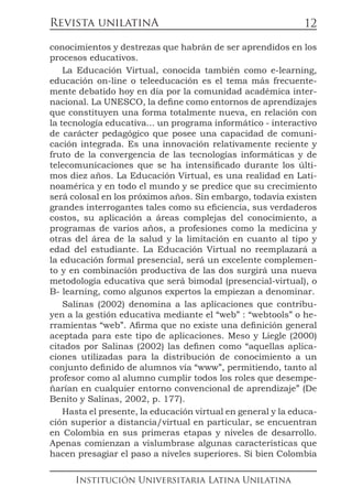 Revista unilatinA
Institución Universitaria Latina Unilatina
12
conocimientos y destrezas que habrán de ser aprendidos en los
procesos educativos.
La Educación Virtual, conocida también como e-learning,
educación on-line o teleeducación es el tema más frecuente-
mente debatido hoy en día por la comunidad académica inter-
nacional. La UNESCO, la define como entornos de aprendizajes
que constituyen una forma totalmente nueva, en relación con
la tecnología educativa... un programa informático - interactivo
de carácter pedagógico que posee una capacidad de comuni-
cación integrada. Es una innovación relativamente reciente y
fruto de la convergencia de las tecnologías informáticas y de
telecomunicaciones que se ha intensificado durante los últi-
mos diez años. La Educación Virtual, es una realidad en Lati-
noamérica y en todo el mundo y se predice que su crecimiento
será colosal en los próximos años. Sin embargo, todavía existen
grandes interrogantes tales como su eficiencia, sus verdaderos
costos, su aplicación a áreas complejas del conocimiento, a
programas de varios años, a profesiones como la medicina y
otras del área de la salud y la limitación en cuanto al tipo y
edad del estudiante. La Educación Virtual no reemplazará a
la educación formal presencial, será un excelente complemen-
to y en combinación productiva de las dos surgirá una nueva
metodología educativa que será bimodal (presencial-virtual), o
B- learning, como algunos expertos la empiezan a denominar.
Salinas (2002) denomina a las aplicaciones que contribu-
yen a la gestión educativa mediante el “web” : “webtools” o he-
rramientas “web”. Afirma que no existe una definición general
aceptada para este tipo de aplicaciones. Meso y Liegle (2000)
citados por Salinas (2002) las definen como “aquellas aplica-
ciones utilizadas para la distribución de conocimiento a un
conjunto definido de alumnos vía “www”, permitiendo, tanto al
profesor como al alumno cumplir todos los roles que desempe-
ñarían en cualquier entorno convencional de aprendizaje” (De
Benito y Salinas, 2002, p. 177).
Hasta el presente, la educación virtual en general y la educa-
ción superior a distancia/virtual en particular, se encuentran
en Colombia en sus primeras etapas y niveles de desarrollo.
Apenas comienzan a vislumbrase algunas características que
hacen presagiar el paso a niveles superiores. Si bien Colombia
 