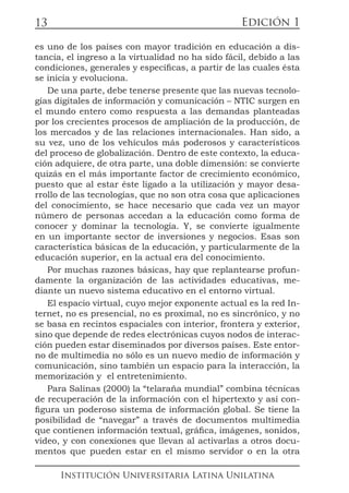 Edición 1
Institución Universitaria Latina Unilatina
13
es uno de los países con mayor tradición en educación a dis-
tancia, el ingreso a la virtualidad no ha sido fácil, debido a las
condiciones, generales y específicas, a partir de las cuales ésta
se inicia y evoluciona.
De una parte, debe tenerse presente que las nuevas tecnolo-
gías digitales de información y comunicación – NTIC surgen en
el mundo entero como respuesta a las demandas planteadas
por los crecientes procesos de ampliación de la producción, de
los mercados y de las relaciones internacionales. Han sido, a
su vez, uno de los vehículos más poderosos y característicos
del proceso de globalización. Dentro de este contexto, la educa-
ción adquiere, de otra parte, una doble dimensión: se convierte
quizás en el más importante factor de crecimiento económico,
puesto que al estar éste ligado a la utilización y mayor desa-
rrollo de las tecnologías, que no son otra cosa que aplicaciones
del conocimiento, se hace necesario que cada vez un mayor
número de personas accedan a la educación como forma de
conocer y dominar la tecnología. Y, se convierte igualmente
en un importante sector de inversiones y negocios. Esas son
característica básicas de la educación, y particularmente de la
educación superior, en la actual era del conocimiento.
Por muchas razones básicas, hay que replantearse profun-
damente la organización de las actividades educativas, me-
diante un nuevo sistema educativo en el entorno virtual.
El espacio virtual, cuyo mejor exponente actual es la red In-
ternet, no es presencial, no es proximal, no es sincrónico, y no
se basa en recintos espaciales con interior, frontera y exterior,
sino que depende de redes electrónicas cuyos nodos de interac-
ción pueden estar diseminados por diversos países. Este entor-
no de multimedia no sólo es un nuevo medio de información y
comunicación, sino también un espacio para la interacción, la
memorización y el entretenimiento.
Para Salinas (2000) la “telaraña mundial” combina técnicas
de recuperación de la información con el hipertexto y así con-
figura un poderoso sistema de información global. Se tiene la
posibilidad de “navegar” a través de documentos multimedia
que contienen información textual, gráfica, imágenes, sonidos,
vídeo, y con conexiones que llevan al activarlas a otros docu-
mentos que pueden estar en el mismo servidor o en la otra
 