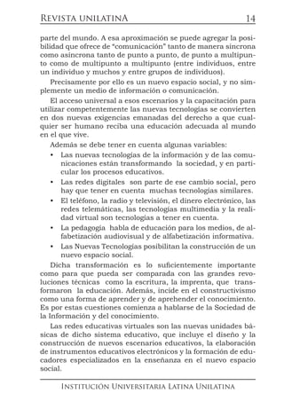 Revista unilatinA
Institución Universitaria Latina Unilatina
14
parte del mundo. A esa aproximación se puede agregar la posi-
bilidad que ofrece de “comunicación” tanto de manera síncrona
como asíncrona tanto de punto a punto, de punto a multipun-
to como de multipunto a multipunto (entre individuos, entre
un individuo y muchos y entre grupos de individuos).
Precisamente por ello es un nuevo espacio social, y no sim-
plemente un medio de información o comunicación.
El acceso universal a esos escenarios y la capacitación para
utilizar competentemente las nuevas tecnologías se convierten
en dos nuevas exigencias emanadas del derecho a que cual-
quier ser humano reciba una educación adecuada al mundo
en el que vive.
Además se debe tener en cuenta algunas variables:
•	 Las nuevas tecnologías de la información y de las comu-
nicaciones están transformando la sociedad, y en parti-
cular los procesos educativos.
•	 Las redes digitales son parte de ese cambio social, pero
hay que tener en cuenta muchas tecnologías similares.
•	 El teléfono, la radio y televisión, el dinero electrónico, las
redes telemáticas, las tecnologías multimedia y la reali-
dad virtual son tecnologías a tener en cuenta.
•	 La pedagogía habla de educación para los medios, de al-
fabetización audiovisual y de alfabetización informativa.
•	 Las Nuevas Tecnologías posibilitan la construcción de un
nuevo espacio social.
Dicha transformación es lo suficientemente importante
como para que pueda ser comparada con las grandes revo-
luciones técnicas como la escritura, la imprenta, que trans-
formaron la educación. Además, incide en el constructivismo
como una forma de aprender y de aprehender el conocimiento.
Es por estas cuestiones comienza a hablarse de la Sociedad de
la Información y del conocimiento.
Las redes educativas virtuales son las nuevas unidades bá-
sicas de dicho sistema educativo, que incluye el diseño y la
construcción de nuevos escenarios educativos, la elaboración
de instrumentos educativos electrónicos y la formación de edu-
cadores especializados en la enseñanza en el nuevo espacio
social.
 