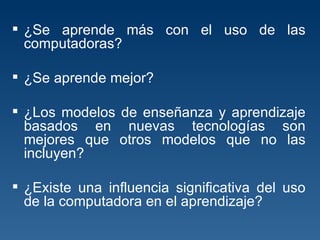 ¿Se aprende más con el uso de las computadoras?  ¿Se aprende mejor?  ¿Los modelos de enseñanza y aprendizaje basados en nuevas tecnologías son mejores que otros modelos que no las incluyen?  ¿Existe una influencia significativa del uso de la computadora en el aprendizaje?  
