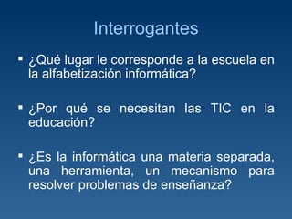 Interrogantes ¿Qué lugar le corresponde a la escuela en la alfabetización informática? ¿Por qué se necesitan las TIC en la educación? ¿Es la informática una materia separada, una herramienta, un mecanismo para resolver problemas de enseñanza?  