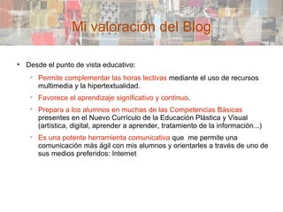 Mi valoración del Blog Desde el punto de vista educativo: Permite complementar las horas lectivas  mediante el uso de recursos multimedia y la hipertextualidad. Favorece el aprendizaje significativo y continuo . Prepara a los alumnos en muchas de las Competencias Básicas  presentes en el Nuevo Currículo de la Educación Plástica y Visual (artística, digital, aprender a aprender, tratamiento de la información...)‏ Es una potente herramienta comunicativa  que  me permite una comunicación más ágil con mis alumnos y orientarles a través de uno de sus medios preferidos: Internet 
