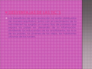 Los beneficios de esta revolución no están distribuidos de manera equitativa; junto con el crecimiento de la red Internet ha surgido un nuevo tipo de pobreza que separa los países en desarrollo de la información, dividiendo los educandos de los analfabetos, los ricos de los pobres, los jóvenes de los viejos, los habitantes urbanos de los rurales. 