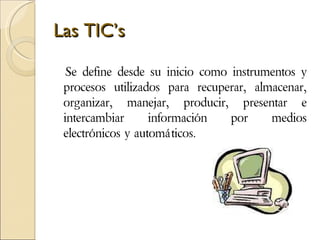 Las TIC’s Se define desde su inicio como instrumentos y procesos utilizados para recuperar, almacenar, organizar, manejar, producir, presentar e intercambiar información por medios electrónicos y automáticos.  