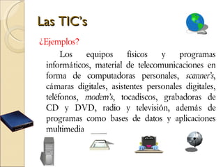 Las TIC’s ¿Ejemplos?  Los equipos físicos y programas informáticos, material de telecomunicaciones en forma de computadoras personales,  scanner’s , cámaras digitales, asistentes personales digitales, teléfonos,  modem’s , tocadiscos, grabadoras de CD y DVD, radio y televisión, además de programas como bases de datos y aplicaciones multimedia.  