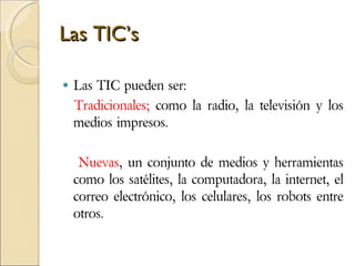 Las TIC’s Las TIC pueden ser: Tradicionales;  como la radio, la televisión y los medios impresos. Nuevas , un conjunto de medios y herramientas como los satélites, la computadora, la internet, el correo electrónico, los celulares, los robots entre otros.  