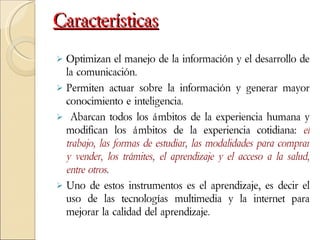 Características Optimizan el manejo de la información y el desarrollo de la comunicación.  Permiten actuar sobre la información y generar mayor conocimiento e inteligencia. Abarcan todos los ámbitos de la experiencia humana y modifican los ámbitos de la experiencia cotidiana:  el trabajo, las formas de estudiar, las modalidades para comprar y vender, los trámites, el aprendizaje y el acceso a la salud, entre otros . Uno de estos instrumentos es el aprendizaje, es decir el uso de las tecnologías multimedia y la internet para mejorar la calidad del aprendizaje. 