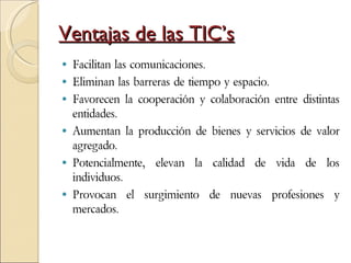 Ventajas de las TIC’s Facilitan las comunicaciones. Eliminan las barreras de tiempo y espacio.  Favorecen la cooperación y colaboración entre distintas entidades. Aumentan la producción de bienes y servicios de valor agregado.  Potencialmente, elevan la calidad de vida de los individuos.  Provocan el surgimiento de nuevas profesiones y mercados. 