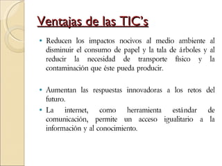 Ventajas de las TIC’s Reducen los impactos nocivos al medio ambiente al disminuir el consumo de papel y la tala de árboles y al reducir la necesidad de transporte físico y la contaminación que éste pueda producir. Aumentan las respuestas innovadoras a los retos del futuro.  La internet, como herramienta estándar de comunicación, permite un acceso igualitario a la información y al conocimiento. 