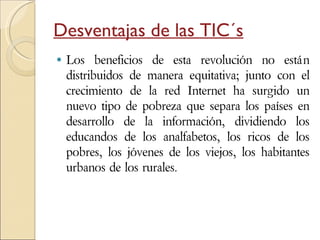 Desventajas de las TIC´s Los beneficios de esta revolución no están distribuidos de manera equitativa; junto con el crecimiento de la red Internet ha surgido un nuevo tipo de pobreza que separa los países en desarrollo de la información, dividiendo los educandos de los analfabetos, los ricos de los pobres, los jóvenes de los viejos, los habitantes urbanos de los rurales. 
