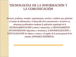 Procesos, productos, metodos, organizaciones, servicios y similares que optimizan el manejo de información y el desarrollo de la comunicación y resuelven sus situaciones problemáticas mediante la aplicación organizada de la RETROALIMENTACIÓN (control e interacción), el PROCESAMIENTO ESTANDARIZADO (algoritmos y heurísticas), la MATERIALIZACIÓN [  y VIRTUALIZACIÓN de objetos y eventos y el empleo de la teoría general de los sistemas (ENFOQUE SISTÉMICO)   TECNOLOGÍAS DE LA INFORMACIÓN Y LA COMUNICACIÓN 