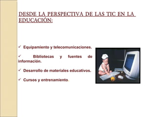 DESDE LA PERSPECTIVA DE LAS TIC EN LA  EDUCACIÓN: Equipamiento y telecomunicaciones. Bibliotecas y fuentes de información. Desarrollo de materiales educativos. Cursos y entrenamiento . 