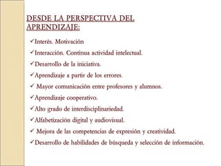 Interés. Motivación Interacción. Continua actividad intelectual.  Desarrollo de la iniciativa.  Aprendizaje a partir de los errores . Mayor comunicación entre profesores y alumnos.  Aprendizaje cooperativo.  Alto grado de interdisciplinariedad.  Alfabetización digital y audiovisual.  Mejora de las competencias de expresión y creatividad. Desarrollo de habilidades de búsqueda y selección de información. DESDE LA PERSPECTIVA DEL APRENDIZAJE: 