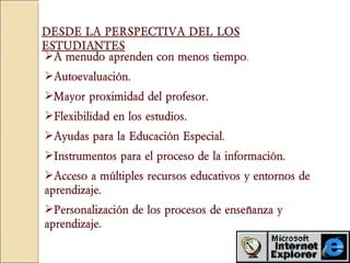 A menudo aprenden con menos tiempo .  Autoevaluación.  Mayor proximidad del profesor.  Flexibilidad en los estudios.   Ayudas para la Educación Especial. Instrumentos para el proceso de la información.  Acceso a múltiples recursos educativos y entornos de aprendizaje.  Personalización de los procesos de enseñanza y aprendizaje.   DESDE LA PERSPECTIVA DEL LOS ESTUDIANTES 