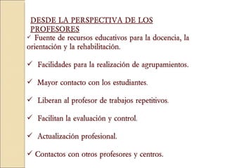 Fuente de recursos educativos para la docencia, la orientación y la rehabilitación.  Facilidades para la realización de agrupamientos.   Mayor contacto con los estudiantes .  Liberan al profesor de trabajos repetitivos .  Facilitan la evaluación y control .  Actualización profesional.  Contactos con otros profesores y centros. DESDE LA PERSPECTIVA   DE LOS PROFESORES 
