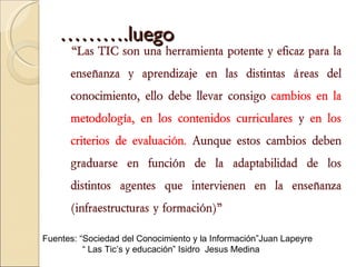 ……… .luego “ Las TIC son una herramienta potente y eficaz para la enseñanza y aprendizaje en las distintas áreas del conocimiento, ello debe llevar consigo  cambios en la metodología, en los contenidos curriculares  y  en los criterios de evaluación.  Aunque estos cambios deben graduarse en función de la adaptabilidad de los distintos agentes que intervienen en la enseñanza (infraestructuras y formación)” Fuentes: “Sociedad del Conocimiento y la Información” Juan Lapeyre “  Las Tic’s y educación”  Isidro  Jesus Medina 