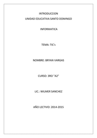 INTRODUCCION
UNIDAD EDUCATIVA SANTO DOMINGO

INFORMATICA

TEMA: TIC's

NOMBRE: BRYAN VARGAS

CURSO: 3RO "A2"

LIC.: WILMER SANCHEZ

AÑO LECTIVO: 2014-2015

 