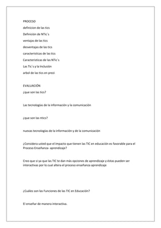 PROCESO
definicion de las tics
Definición de NTic´s
ventajas de las tics
desventajas de las tics
caracteristicas de las tics
Caracteristicas de las NTic`s
Las Tic´s y la Inclusiòn
arbol de las tics en prezi

EVALUACIÓN
¿que son las tics?

Las tecnologías de la información y la comunicación

¿que son las ntics?

nuevas tecnologías de la información y de la comunicación

¿Considera usted que el impacto que tienen las TIC en educación es favorable para el
Proceso Enseñanza- aprendizaje?

Creo que si ya que las TIC te dan más opciones de aprendizaje y éstas pueden ser
interactivas por lo cual altera el proceso enseñanza aprendizaje

¿Cuáles son las Funciones de las TIC en Educación?

El enseñar de manera interactiva.

 