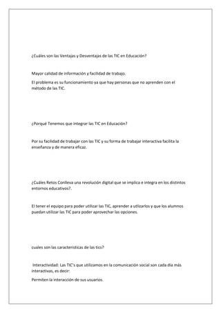 ¿Cuáles son las Ventajas y Desventajas de las TIC en Educación?

Mayor calidad de información y facilidad de trabajo.
El problema es su funcionamiento ya que hay personas que no aprenden con el
método de las TIC.

¿Porqué Tenemos que integrar las TIC en Educación?

Por su facilidad de trabajar con las TIC y su forma de trabajar interactiva facilita la
enseñanza y de manera eficaz.

¿Cuáles Retos Conlleva una revolución digital que se implica e integra en los distintos
entornos educativos?.

El tener el equipo para poder utilizar las TIC, aprender a utlizarlos y que los alumnos
puedan utilizar las TIC para poder aprovechar las opciones.

cuales son las caracteristicas de las tics?

Interactividad: Las TIC’s que utilizamos en la comunicación social son cada día más
interactivas, es decir:
Permiten la interacción de sus usuarios.

 