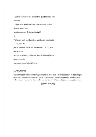 ¿Qué va a suceder con los centros que teniendo auto
rizado el
Proyecto TIC y la infraestructura instalada no han
podido ponerse en
funcionamiento definitivo todavía?
●
Todos los centros educativos que tienen autorizado
el Proyecto TIC
pasan a formar parte del Plan Escuela TIC 2.0., dad
o que dicho
plan es extensivo a todos los centros de enseñanza
obligatoria de
nuestra comunidad autónoma.

CONCLUSIONES
bueno me parecio un tema muy interezante todo esto sobre las tics que es tecnologias
de la informacion y comunicacion asi como las ntics que son nuevas tecnologias de la
informacion y comunicacio... en fin son temas muy interesantes que me agradaron....
(BRYAN VARGAS)

 