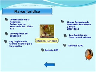Ley Orgánica de Telecomunicaciones Decreto 825 Decreto 3390 Ley Orgánica de Educación Ley Orgánica de Ciencia Tecnología e Innovación Líneas   Generales  de Desarrollo Económico y Social  2007-2013 Constitución de la República Bolivariana de Venezuela Art. 108 y 110 Marco jurídico  
